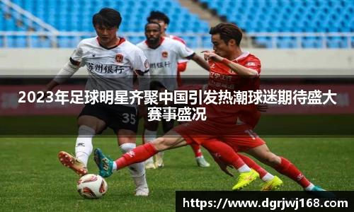 2023年足球明星齐聚中国引发热潮球迷期待盛大赛事盛况