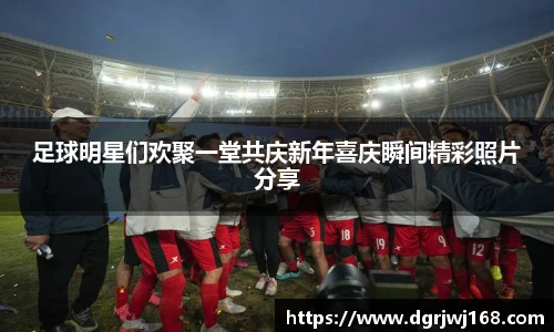 足球明星们欢聚一堂共庆新年喜庆瞬间精彩照片分享